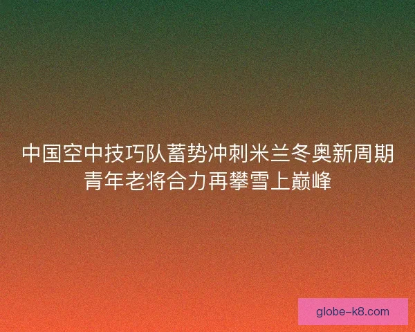 中国空中技巧队蓄势冲刺米兰冬奥新周期青年老将合力再攀雪上巅峰