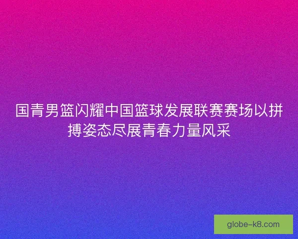 国青男篮闪耀中国篮球发展联赛赛场以拼搏姿态尽展青春力量风采