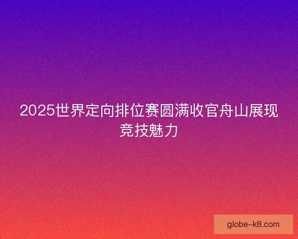 2025世界定向排位赛圆满收官舟山展现竞技魅力